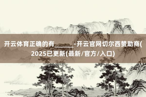 开云体育正确的有______-开云官网切尔西赞助商(2025已更新(最新/官方/入口)