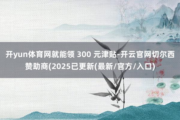 开yun体育网就能领 300 元津贴-开云官网切尔西赞助商(2025已更新(最新/官方/入口)