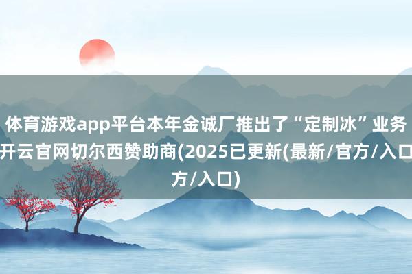 体育游戏app平台本年金诚厂推出了“定制冰”业务-开云官网切尔西赞助商(2025已更新(最新/官方/入口)