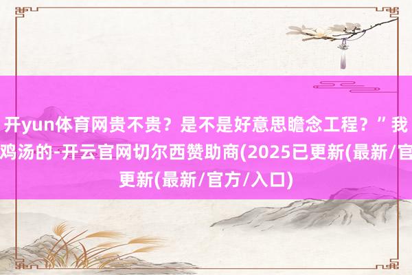 开yun体育网贵不贵？是不是好意思瞻念工程？”我不是来端鸡汤的-开云官网切尔西赞助商(2025已更新(最新/官方/入口)