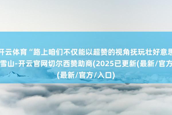 开云体育“路上咱们不仅能以超赞的视角抚玩壮好意思的梅里雪山-开云官网切尔西赞助商(2025已更新(最新/官方/入口)
