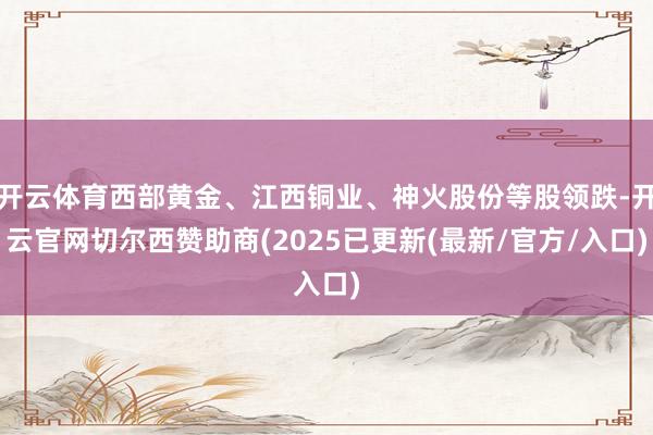 开云体育西部黄金、江西铜业、神火股份等股领跌-开云官网切尔西赞助商(2025已更新(最新/官方/入口)