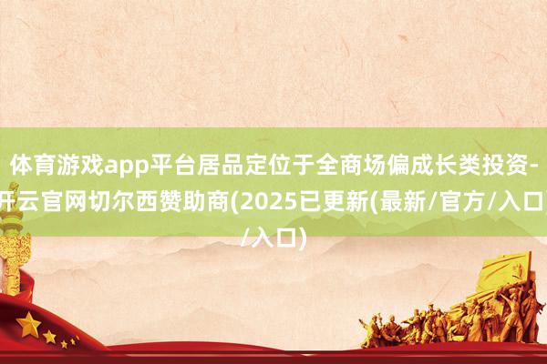 体育游戏app平台居品定位于全商场偏成长类投资-开云官网切尔西赞助商(2025已更新(最新/官方/入口)