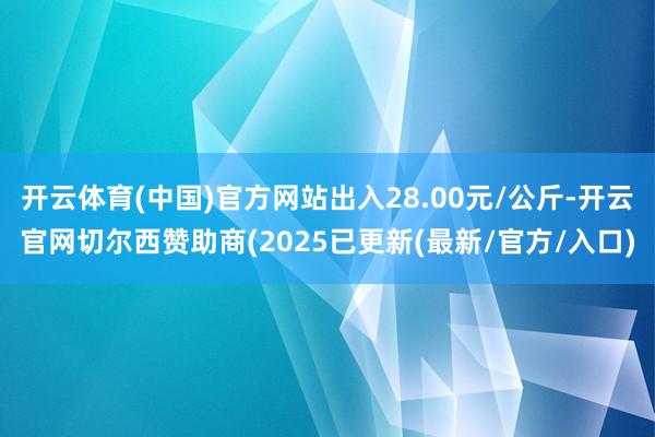 开云体育(中国)官方网站出入28.00元/公斤-开云官网切尔西赞助商(2025已更新(最新/官方/入口)