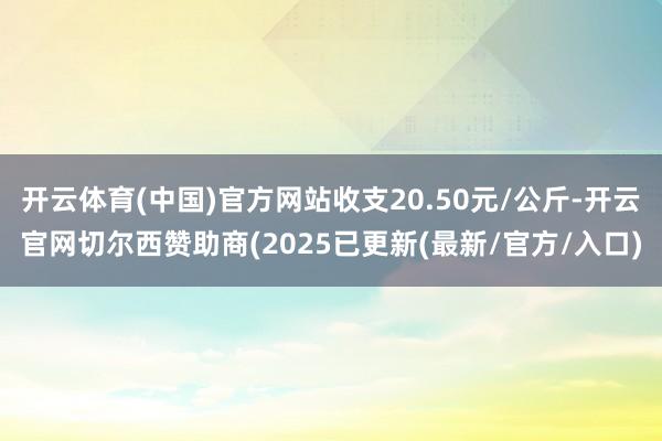 开云体育(中国)官方网站收支20.50元/公斤-开云官网切尔西赞助商(2025已更新(最新/官方/入口)