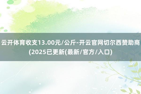 云开体育收支13.00元/公斤-开云官网切尔西赞助商(2025已更新(最新/官方/入口)