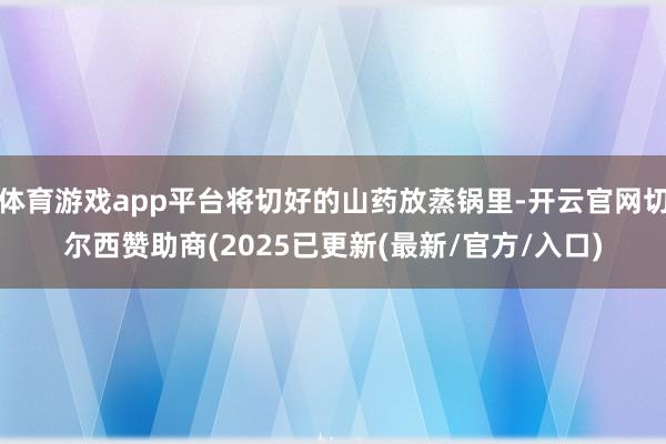 体育游戏app平台将切好的山药放蒸锅里-开云官网切尔西赞助商(2025已更新(最新/官方/入口)
