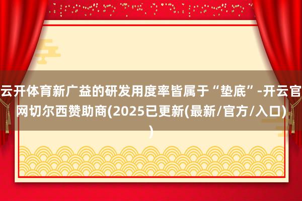 云开体育新广益的研发用度率皆属于“垫底”-开云官网切尔西赞助商(2025已更新(最新/官方/入口)