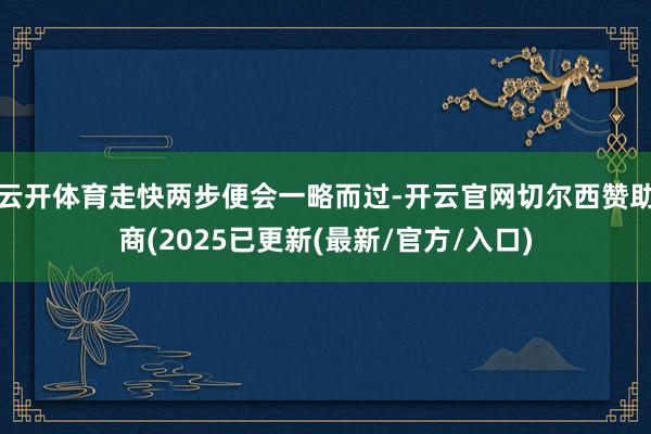 云开体育走快两步便会一略而过-开云官网切尔西赞助商(2025已更新(最新/官方/入口)