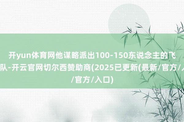 开yun体育网他谋略派出100-150东说念主的飞手团队-开云官网切尔西赞助商(2025已更新(最新/官方/入口)