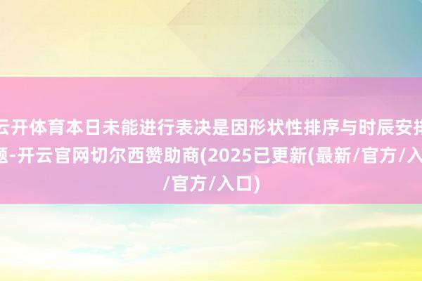 云开体育本日未能进行表决是因形状性排序与时辰安排问题-开云官网切尔西赞助商(2025已更新(最新/官方/入口)