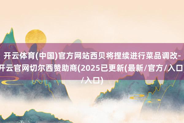 开云体育(中国)官方网站西贝将捏续进行菜品调改-开云官网切尔西赞助商(2025已更新(最新/官方/入口)