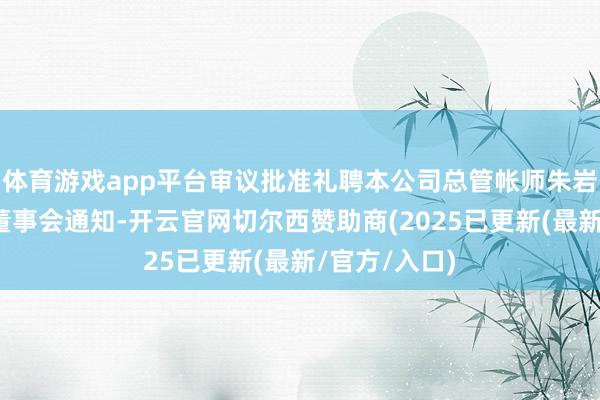 体育游戏app平台审议批准礼聘本公司总管帐师朱岩先生为公司董事会通知-开云官网切尔西赞助商(2025已更新(最新/官方/入口)