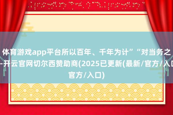 体育游戏app平台所以百年、千年为计”“对当务之急-开云官网切尔西赞助商(2025已更新(最新/官方/入口)