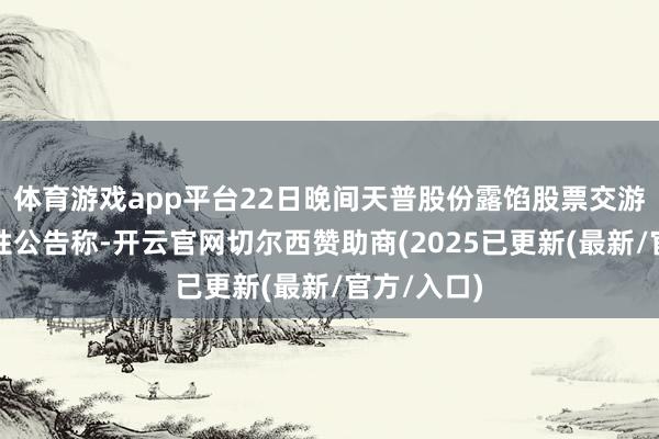 体育游戏app平台22日晚间天普股份露馅股票交游风险教唆性公告称-开云官网切尔西赞助商(2025已更新(最新/官方/入口)
