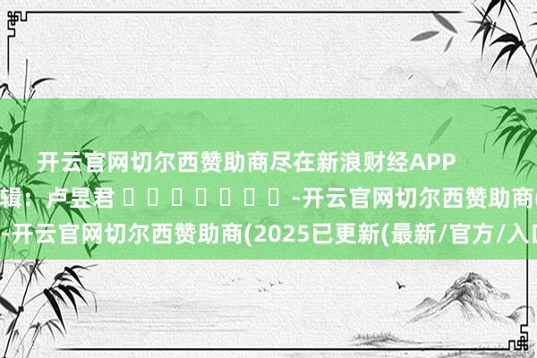 开云官网切尔西赞助商尽在新浪财经APP            						背负剪辑：卢昱君 							-开云官网切尔西赞助商(2025已更新(最新/官方/入口)