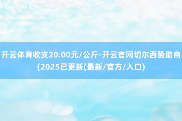 开云体育收支20.00元/公斤-开云官网切尔西赞助商(2025已更新(最新/官方/入口)
