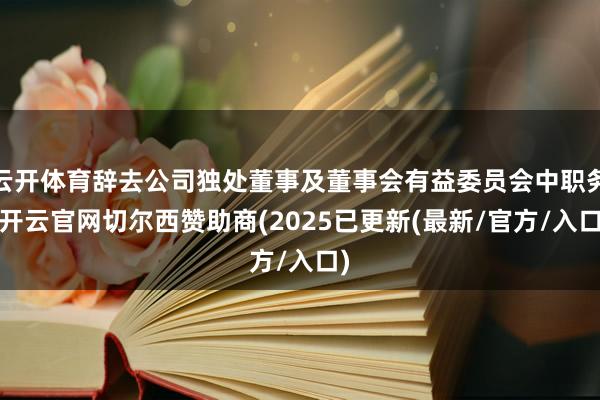 云开体育辞去公司独处董事及董事会有益委员会中职务-开云官网切尔西赞助商(2025已更新(最新/官方/入口)