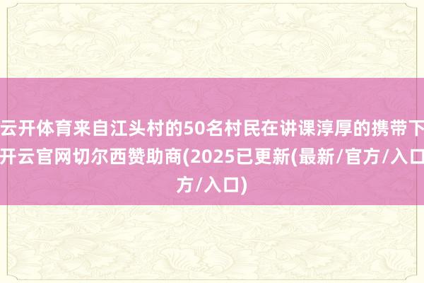 云开体育来自江头村的50名村民在讲课淳厚的携带下-开云官网切尔西赞助商(2025已更新(最新/官方/入口)