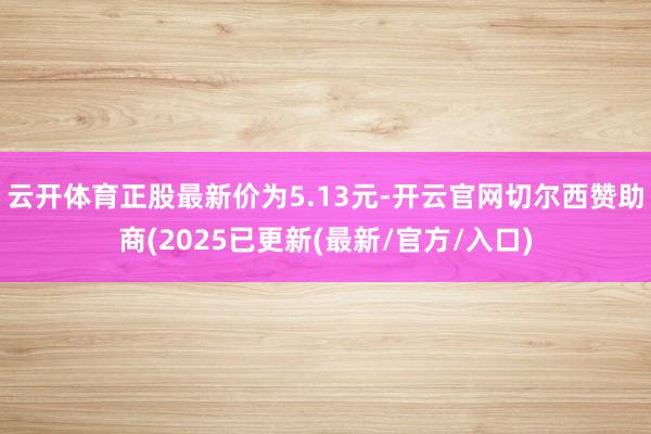 云开体育正股最新价为5.13元-开云官网切尔西赞助商(2025已更新(最新/官方/入口)