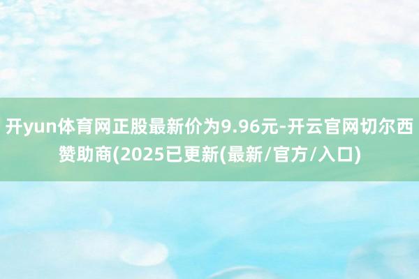 开yun体育网正股最新价为9.96元-开云官网切尔西赞助商(2025已更新(最新/官方/入口)