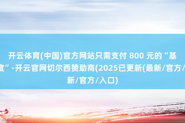 开云体育(中国)官方网站只需支付 800 元的“基本用度”-开云官网切尔西赞助商(2025已更新(最新/官方/入口)