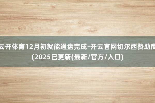 云开体育12月初就能通盘完成-开云官网切尔西赞助商(2025已更新(最新/官方/入口)