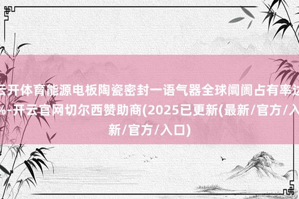 云开体育能源电板陶瓷密封一语气器全球阛阓占有率达12%-开云官网切尔西赞助商(2025已更新(最新/官方/入口)
