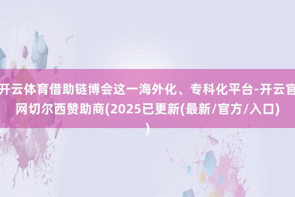 开云体育借助链博会这一海外化、专科化平台-开云官网切尔西赞助商(2025已更新(最新/官方/入口)