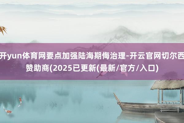 开yun体育网要点加强陆海期侮治理-开云官网切尔西赞助商(2025已更新(最新/官方/入口)