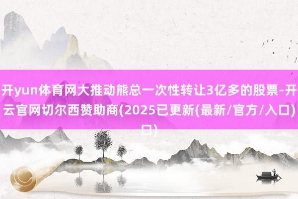 开yun体育网大推动熊总一次性转让3亿多的股票-开云官网切尔西赞助商(2025已更新(最新/官方/入口)