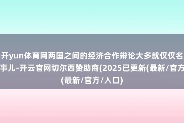 开yun体育网两国之间的经济合作辩论大多就仅仅名义上的事儿-开云官网切尔西赞助商(2025已更新(最新/官方/入口)