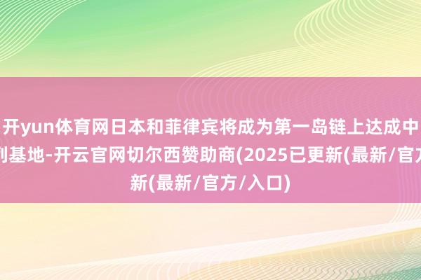 开yun体育网日本和菲律宾将成为第一岛链上达成中国的前列基地-开云官网切尔西赞助商(2025已更新(最新/官方/入口)