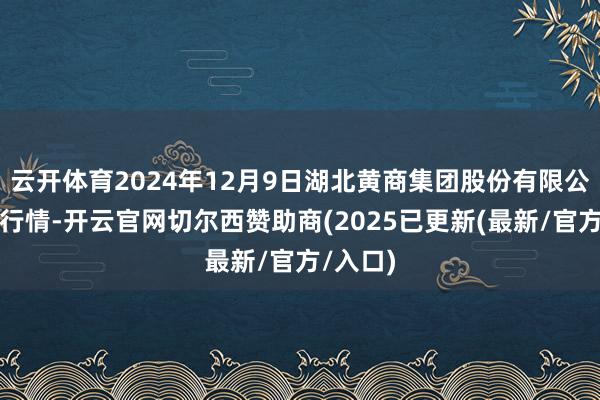 云开体育2024年12月9日湖北黄商集团股份有限公司价钱行情-开云官网切尔西赞助商(2025已更新(最新/官方/入口)