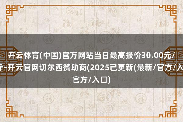 开云体育(中国)官方网站当日最高报价30.00元/公斤-开云官网切尔西赞助商(2025已更新(最新/官方/入口)
