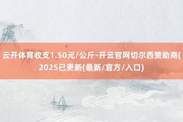 云开体育收支1.50元/公斤-开云官网切尔西赞助商(2025已更新(最新/官方/入口)