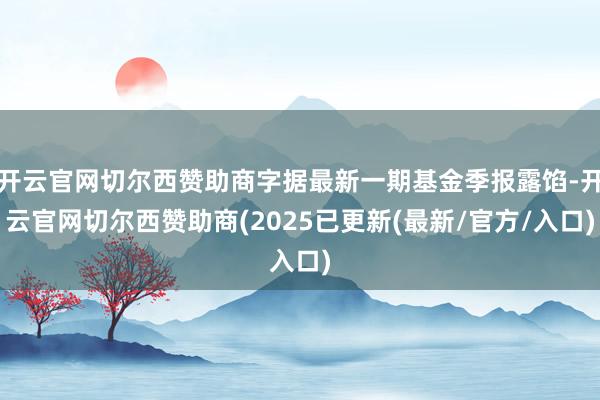 开云官网切尔西赞助商字据最新一期基金季报露馅-开云官网切尔西赞助商(2025已更新(最新/官方/入口)