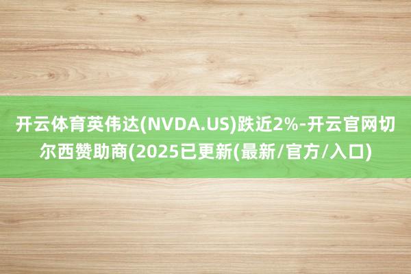 开云体育英伟达(NVDA.US)跌近2%-开云官网切尔西赞助商(2025已更新(最新/官方/入口)