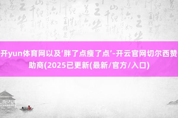 开yun体育网以及‘胖了点瘦了点’-开云官网切尔西赞助商(2025已更新(最新/官方/入口)