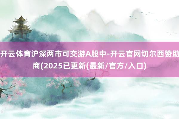 开云体育沪深两市可交游A股中-开云官网切尔西赞助商(2025已更新(最新/官方/入口)