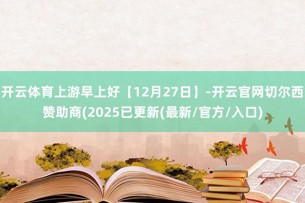 开云体育上游早上好【12月27日】-开云官网切尔西赞助商(2025已更新(最新/官方/入口)