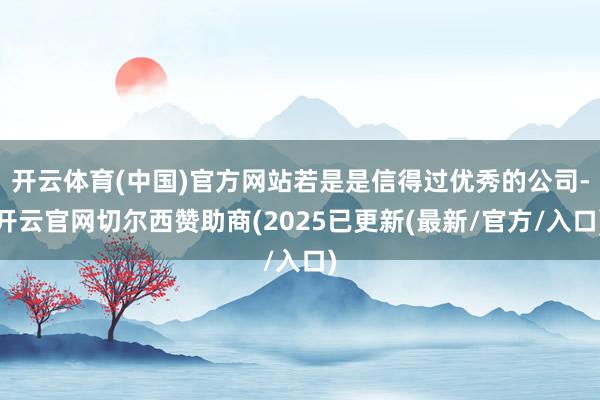 开云体育(中国)官方网站若是是信得过优秀的公司-开云官网切尔西赞助商(2025已更新(最新/官方/入口)