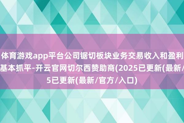 体育游戏app平台公司锯切板块业务交易收入和盈利水平与上年基本抓平-开云官网切尔西赞助商(2025已更新(最新/官方/入口)