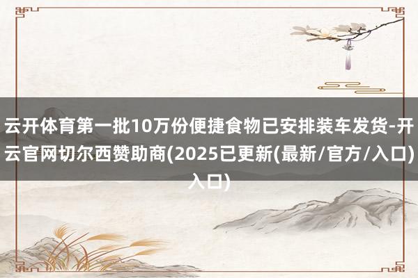 云开体育第一批10万份便捷食物已安排装车发货-开云官网切尔西赞助商(2025已更新(最新/官方/入口)