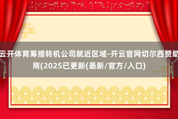 云开体育筹措转机公司就近区域-开云官网切尔西赞助商(2025已更新(最新/官方/入口)