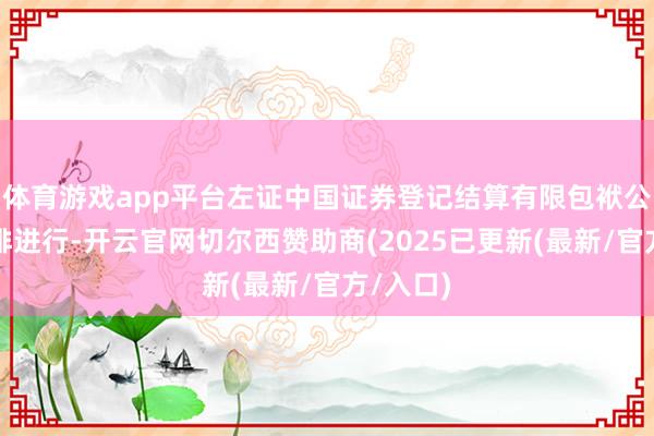 体育游戏app平台左证中国证券登记结算有限包袱公司的安排进行-开云官网切尔西赞助商(2025已更新(最新/官方/入口)