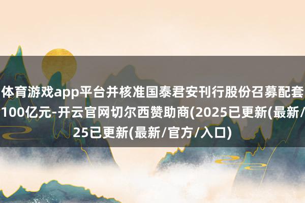 体育游戏app平台并核准国泰君安刊行股份召募配套资金不升迁100亿元-开云官网切尔西赞助商(2025已更新(最新/官方/入口)