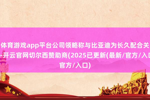 体育游戏app平台公司领略称与比亚迪为长久配合关系-开云官网切尔西赞助商(2025已更新(最新/官方/入口)