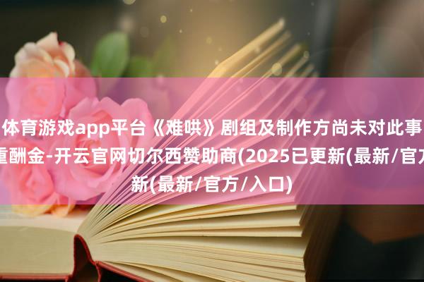 体育游戏app平台《难哄》剧组及制作方尚未对此事作出隆重酬金-开云官网切尔西赞助商(2025已更新(最新/官方/入口)