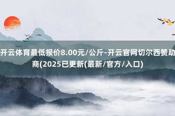 开云体育最低报价8.00元/公斤-开云官网切尔西赞助商(2025已更新(最新/官方/入口)